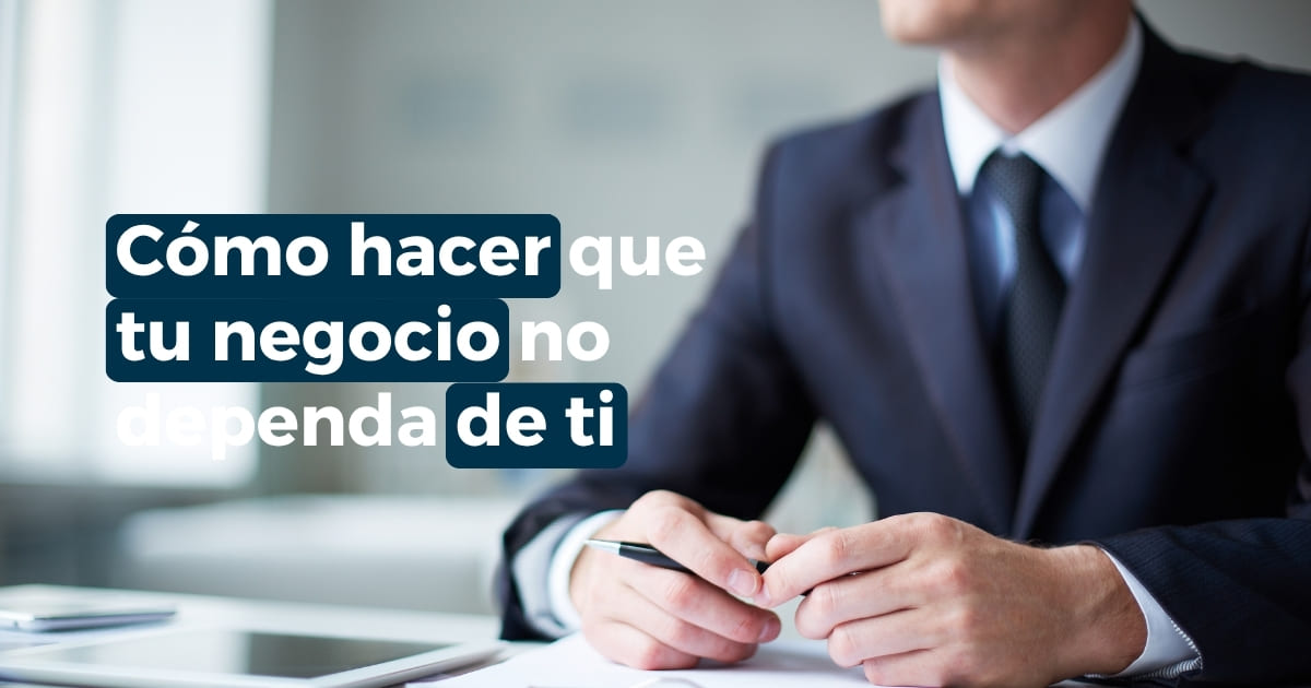 Cómo hacer que mi negocio no dependa de mí y delegar decisiones con mayor claridad
